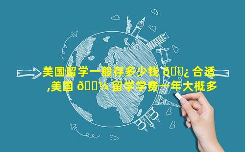 美国留学一般存多少钱 🌿 合适,美国 🌼 留学学费一年大概多少钱